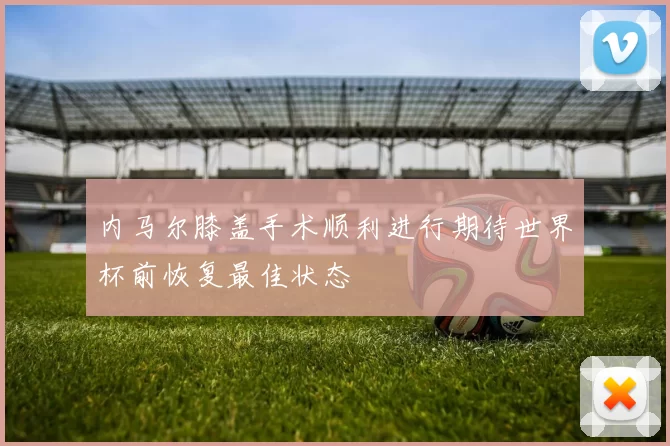 内马尔膝盖手术顺利进行期待世界杯前恢复最佳状态