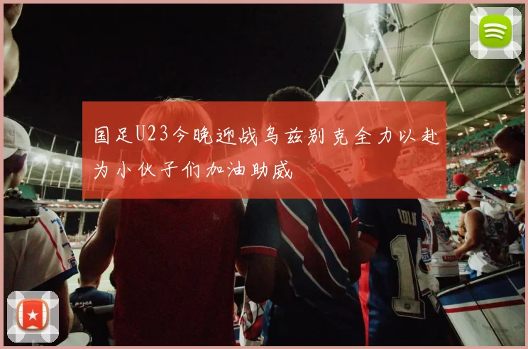 国足U23今晚迎战乌兹别克全力以赴为小伙子们加油助威