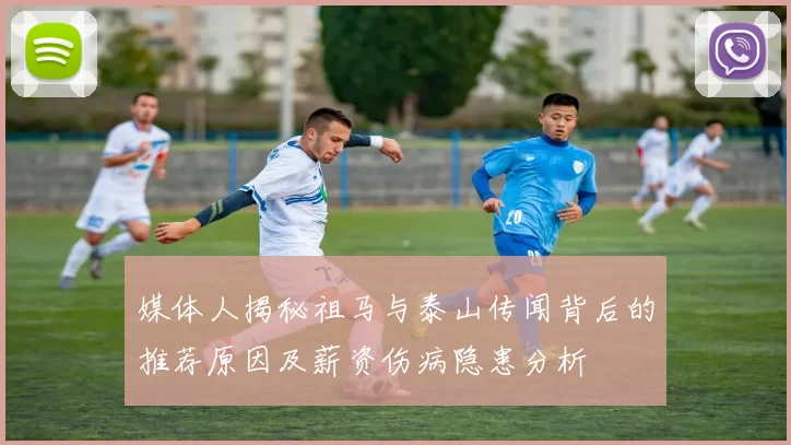 媒体人揭秘祖马与泰山传闻背后的推荐原因及薪资伤病隐患分析