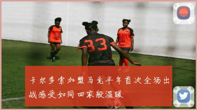 卡尔多索加盟马竞半年首次全场出战感受如同回家般温暖