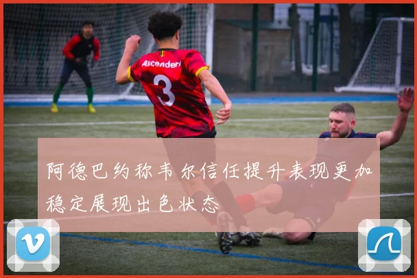 阿德巴约称韦尔信任提升表现更加稳定展现出色状态