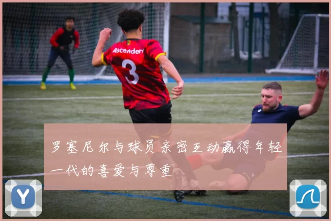 罗塞尼尔与球员亲密互动赢得年轻一代的喜爱与尊重