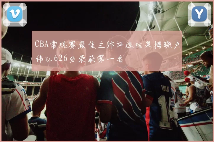 CBA常规赛最佳主帅评选结果揭晓卢伟以626分荣获第一名