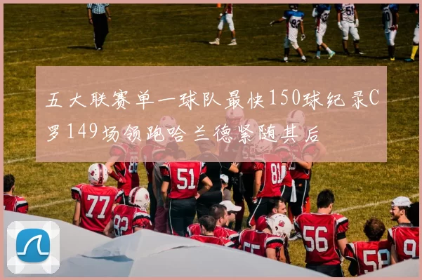 五大联赛单一球队最快150球纪录C罗149场领跑哈兰德紧随其后