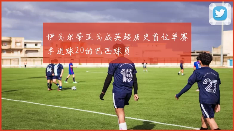 伊戈尔蒂亚戈成英超历史首位单赛季进球20的巴西球员